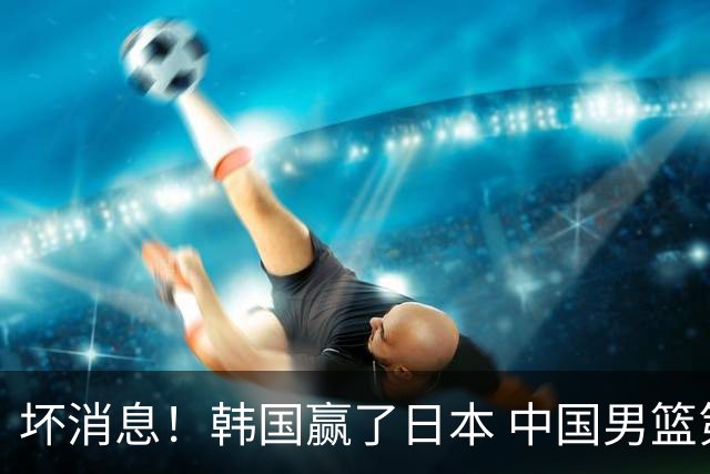 坏消息！韩国赢了日本 中国男篮第二阶段不乐观