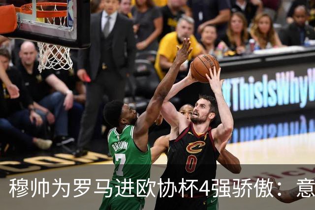 穆帅为罗马进欧协杯4强骄傲：意甲只我们还在踢欧战