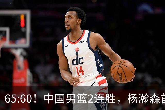 65:60！中国男篮2连胜，杨瀚森首秀7+8低迷，廖三宁爆发徐昕重伤
