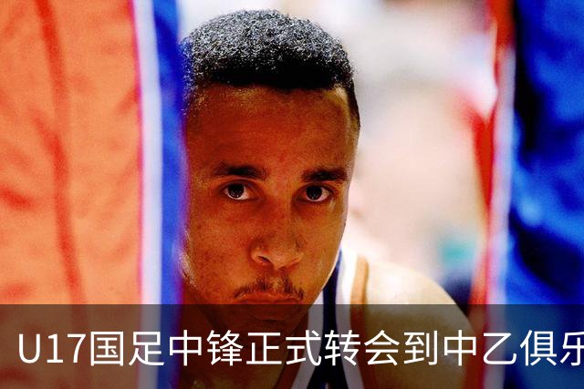 U17国足中锋正式转会到中乙俱乐部！德转第一时间确认，引发热议
